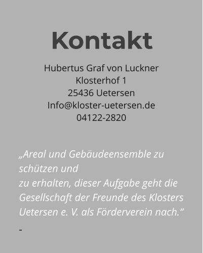 Hubertus Graf von Luckner Klosterhof 1 25436 Uetersen Info@kloster-uetersen.de 04122-2820  „Areal und Gebäudeensemble zu schützen und zu erhalten, dieser Aufgabe geht die Gesellschaft der Freunde des Klosters Uetersen e. V. als Förderverein nach.“ -  Kontakt